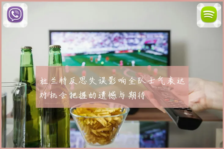 杜兰特反思失误影响全队士气表达对机会把握的遗憾与期待