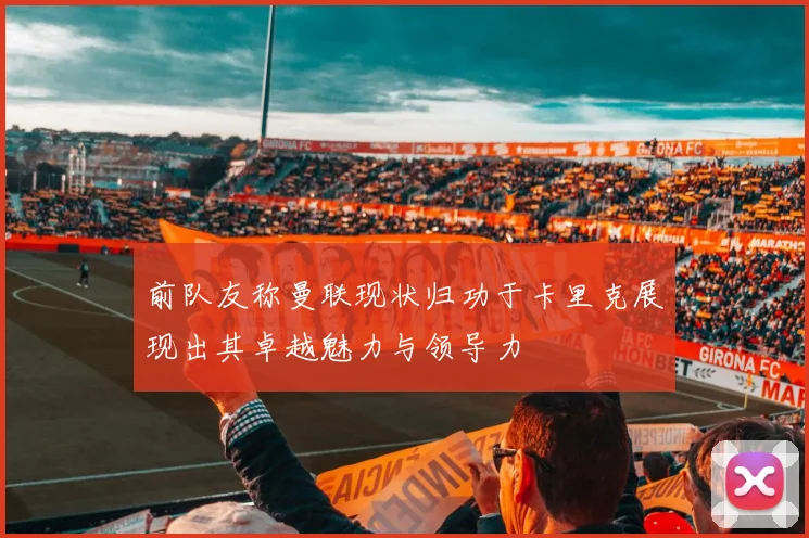 前队友称曼联现状归功于卡里克展现出其卓越魅力与领导力