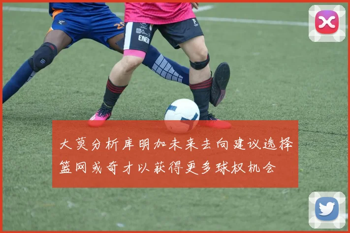 大莫分析库明加未来去向建议选择篮网或奇才以获得更多球权机会
