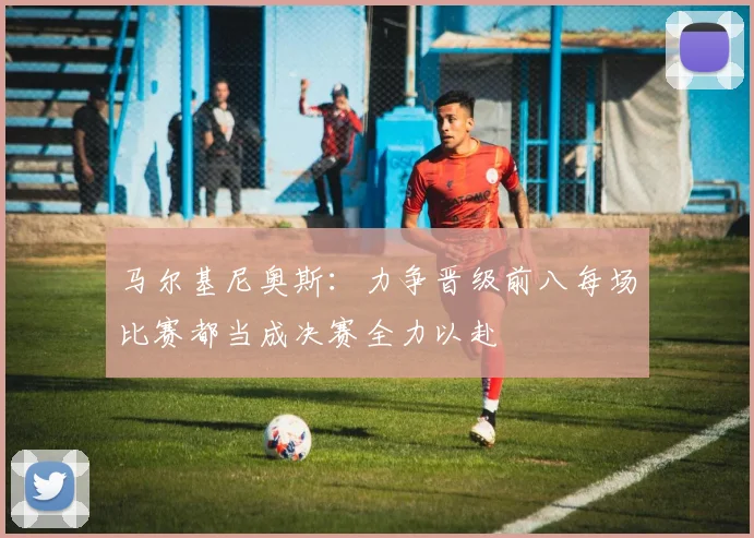 马尔基尼奥斯：力争晋级前八每场比赛都当成决赛全力以赴