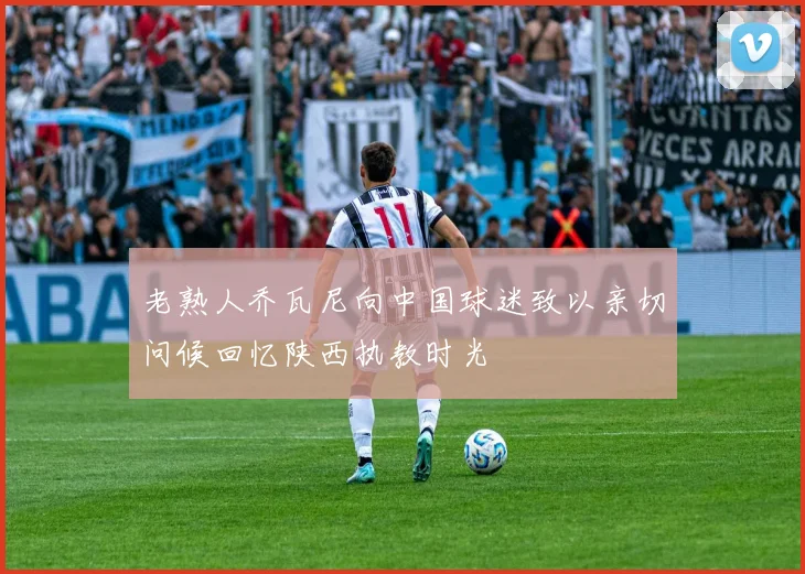 老熟人乔瓦尼向中国球迷致以亲切问候回忆陕西执教时光