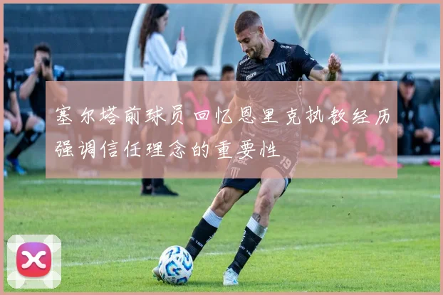 塞尔塔前球员回忆恩里克执教经历强调信任理念的重要性
