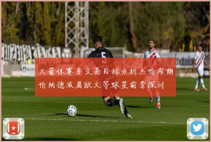 火箭休赛季交易目标分析杰伦布朗伦纳德浓眉欧文等球星前景探讨