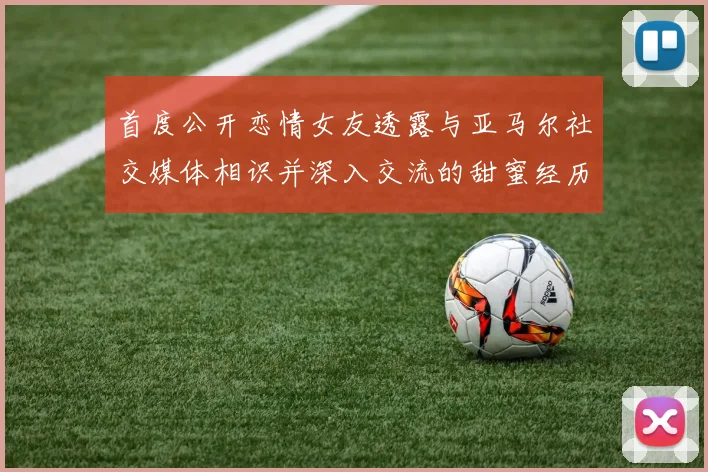 首度公开恋情女友透露与亚马尔社交媒体相识并深入交流的甜蜜经历