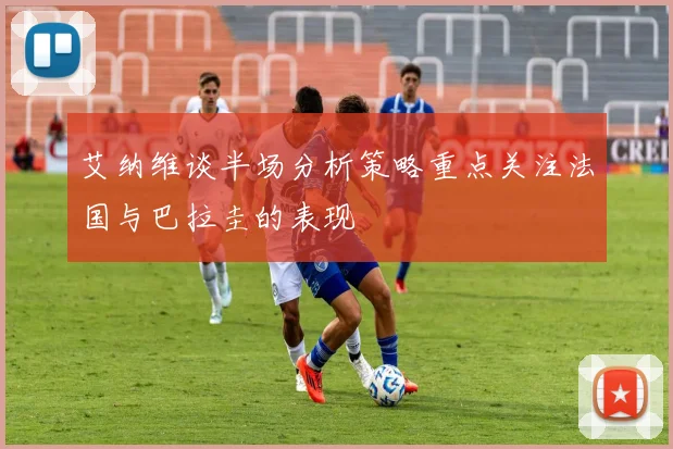 艾纳维谈半场分析策略重点关注法国与巴拉圭的表现