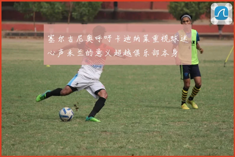 塞尔吉尼奥呼吁卡迪纳莱重视球迷心声米兰的意义超越俱乐部本身