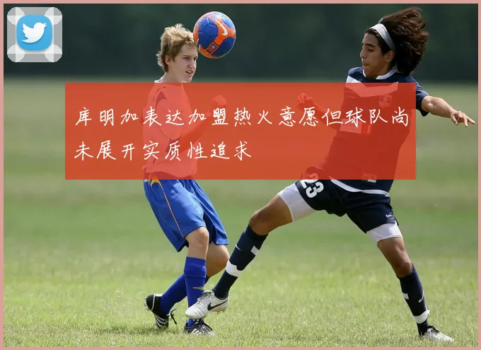 库明加表达加盟热火意愿但球队尚未展开实质性追求