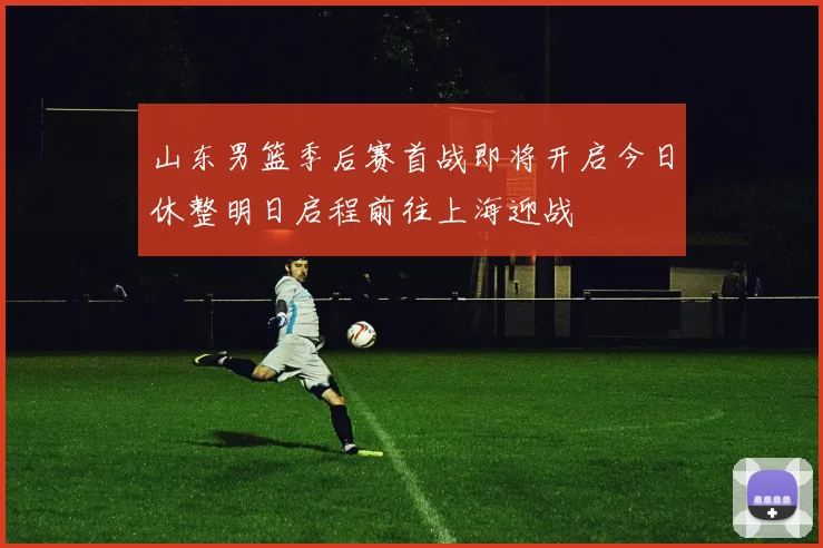 山东男篮季后赛首战即将开启今日休整明日启程前往上海迎战