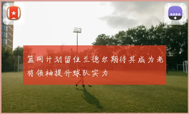 篮网计划留住兰德尔期待其成为老将领袖提升球队实力