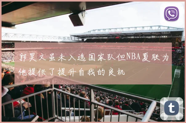 郭昊文虽未入选国家队但NBA夏联为他提供了提升自我的良机