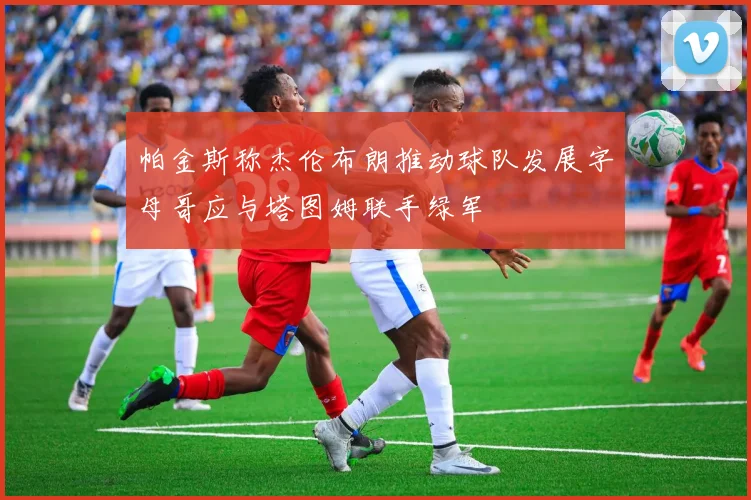 帕金斯称杰伦布朗推动球队发展字母哥应与塔图姆联手绿军