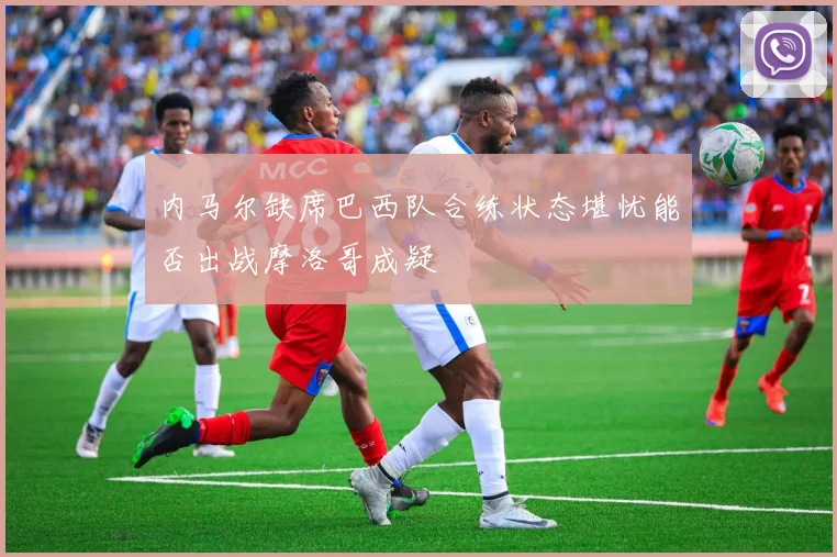 内马尔缺席巴西队合练状态堪忧能否出战摩洛哥成疑