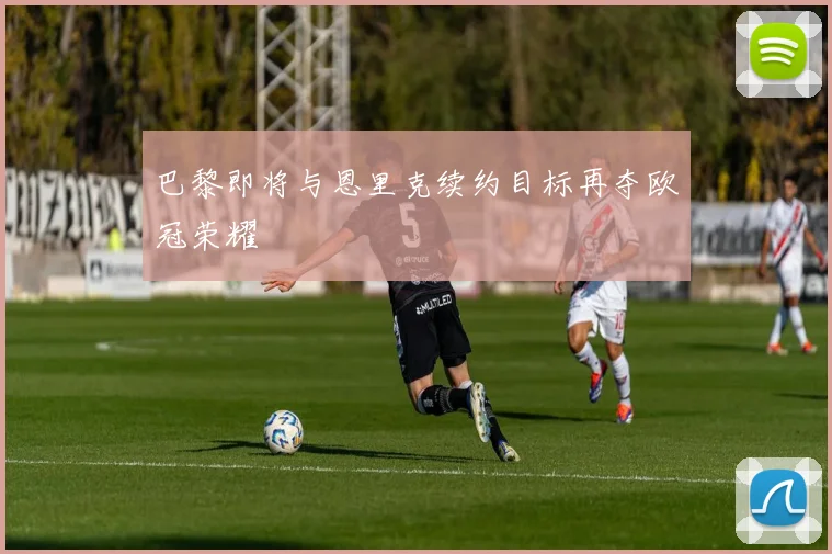 巴黎即将与恩里克续约目标再夺欧冠荣耀