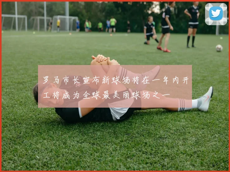 罗马市长宣布新球场将在一年内开工将成为全球最美丽球场之一
