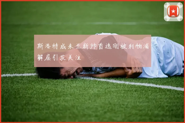 斯洛特成米兰新帅首选刚被利物浦解雇引发关注
