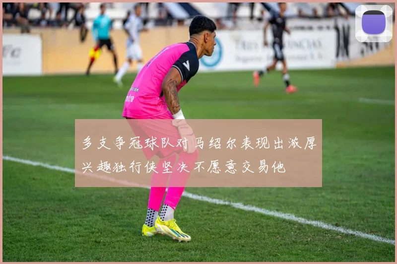 多支争冠球队对马绍尔表现出浓厚兴趣独行侠坚决不愿意交易他