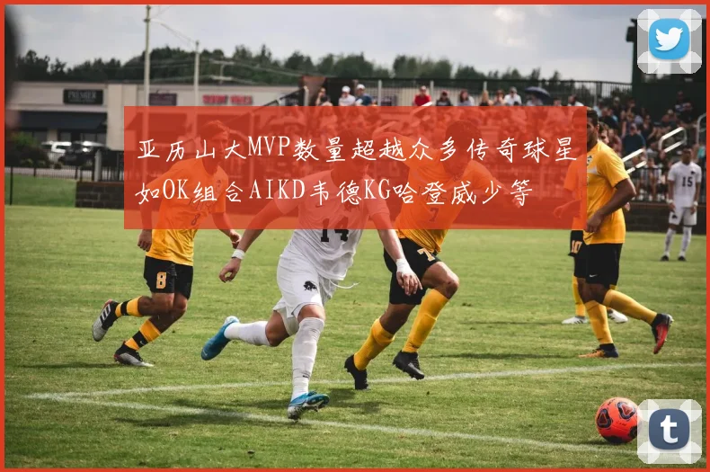 亚历山大MVP数量超越众多传奇球星如OK组合AIKD韦德KG哈登威少等