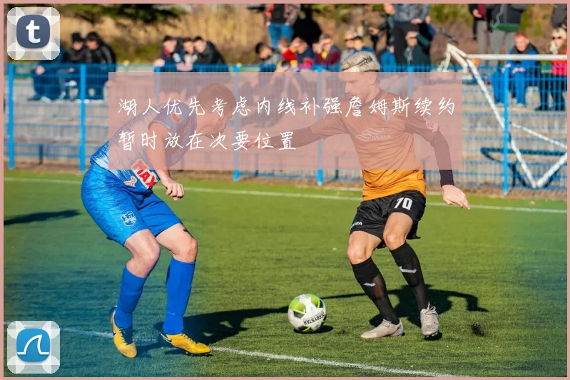湖人优先考虑内线补强詹姆斯续约暂时放在次要位置