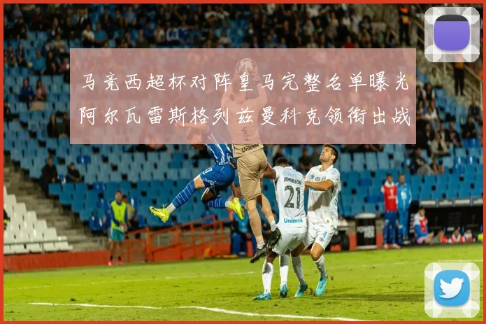 马竞西超杯对阵皇马完整名单曝光阿尔瓦雷斯格列兹曼科克领衔出战