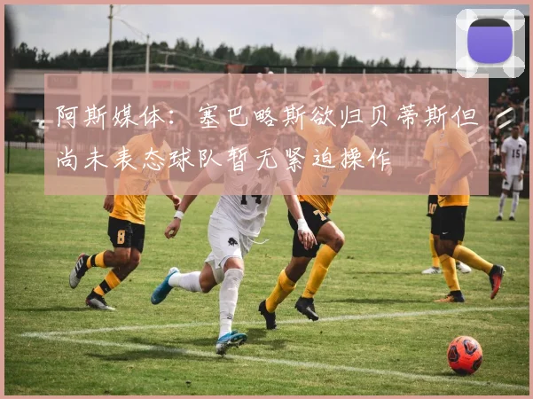 阿斯媒体：塞巴略斯欲归贝蒂斯但尚未表态球队暂无紧迫操作