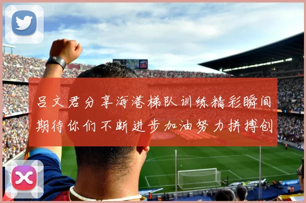 吕文君分享海港梯队训练精彩瞬间期待你们不断进步加油努力拼搏创造辉煌