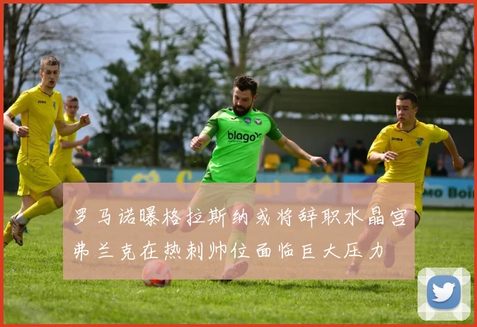 罗马诺曝格拉斯纳或将辞职水晶宫弗兰克在热刺帅位面临巨大压力